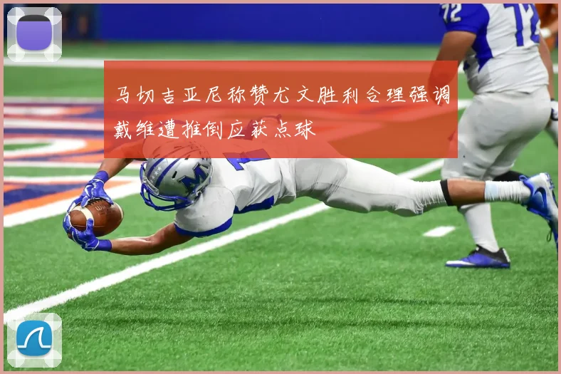 马切吉亚尼称赞尤文胜利合理强调戴维遭推倒应获点球