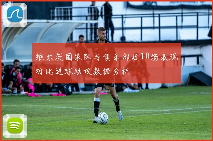 维尔茨国家队与俱乐部近10场表现对比进球助攻数据分析