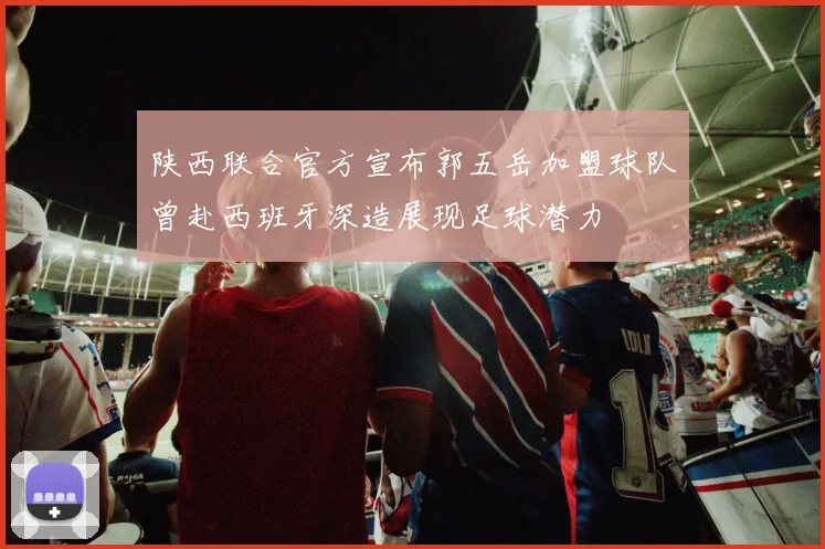 陕西联合官方宣布郭五岳加盟球队曾赴西班牙深造展现足球潜力