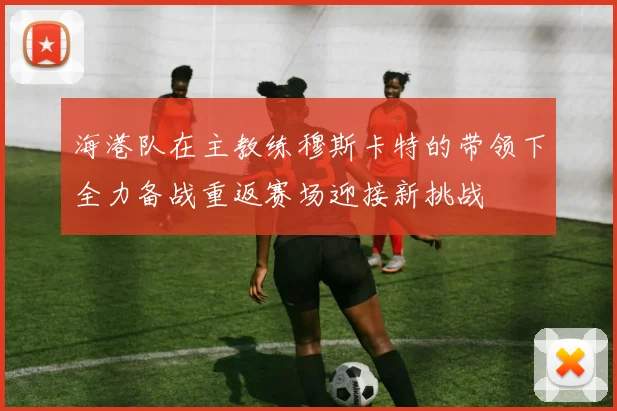 海港队在主教练穆斯卡特的带领下全力备战重返赛场迎接新挑战