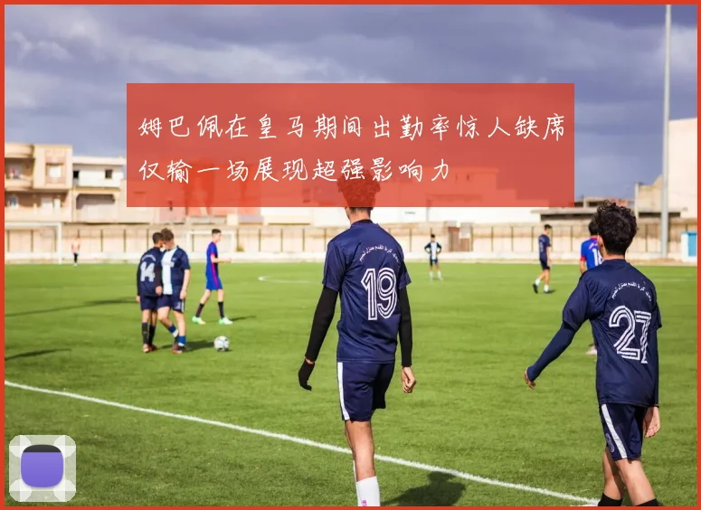姆巴佩在皇马期间出勤率惊人缺席仅输一场展现超强影响力