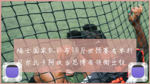 瑞士国家队公布10月世预赛名单科贝尔扎卡阿坎吉恩博洛领衔出征
