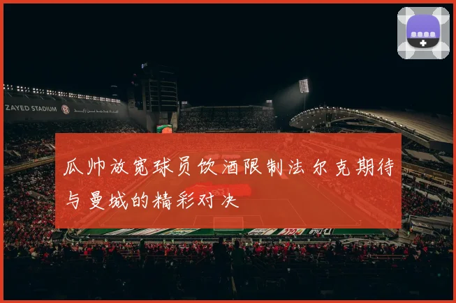 瓜帅放宽球员饮酒限制法尔克期待与曼城的精彩对决