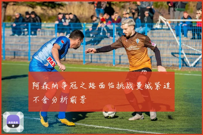 阿森纳争冠之路面临挑战曼城紧追不舍分析前景