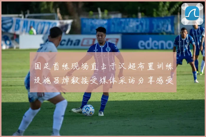 国足首练现场直击于汉超布置训练设施吕焯毅接受媒体采访分享感受