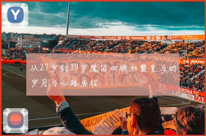 从27岁到39岁魔笛回顾加盟皇马的岁月与心路历程