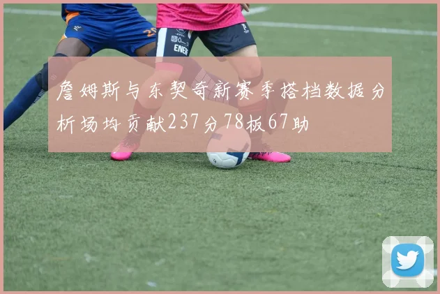 詹姆斯与东契奇新赛季搭档数据分析场均贡献237分78板67助